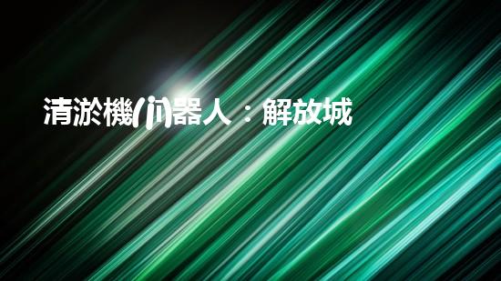 清淤機(jī)器人：解放城市管道，拯救下水道！